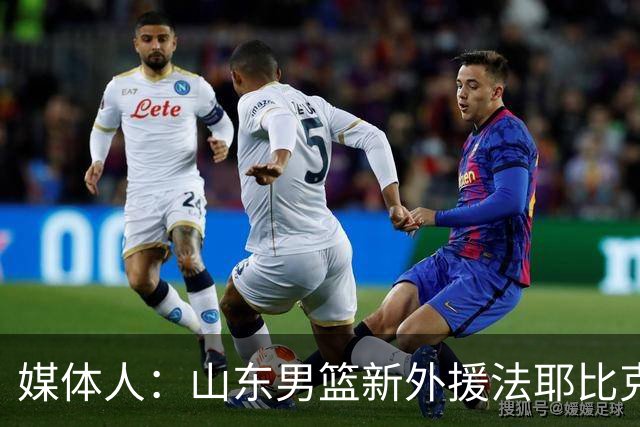 媒体人：山东男篮新外援法耶比克里斯态度更好 但进攻能力天差地别